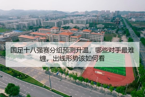国足十八强赛分组预测升温，哪些对手最难缠，出线形势该如何看